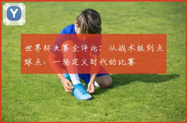世界杯决赛全评论：从战术板到点球点，一场定义时代的比赛
