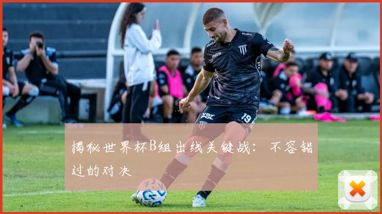 揭秘世界杯B组出线关键战：不容错过的对决