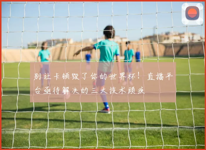 别让卡顿毁了你的世界杯！直播平台亟待解决的三大技术顽疾