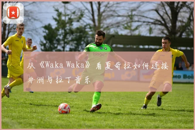 从《Waka Waka》看夏奇拉如何连接非洲与拉丁音乐