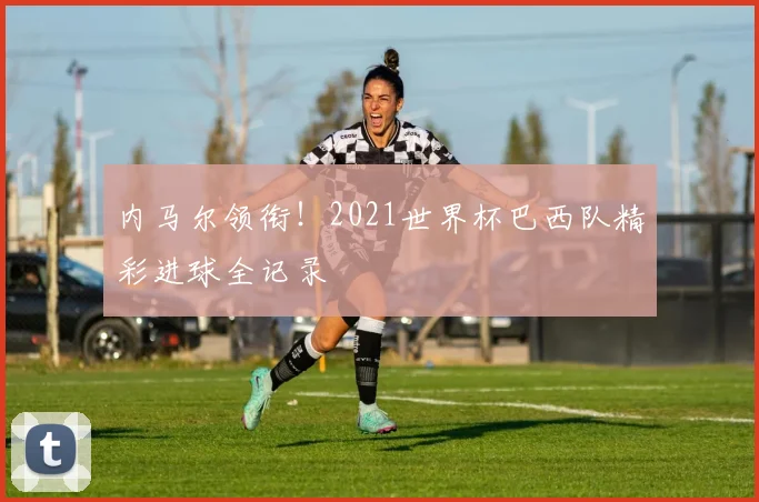 内马尔领衔！2021世界杯巴西队精彩进球全记录