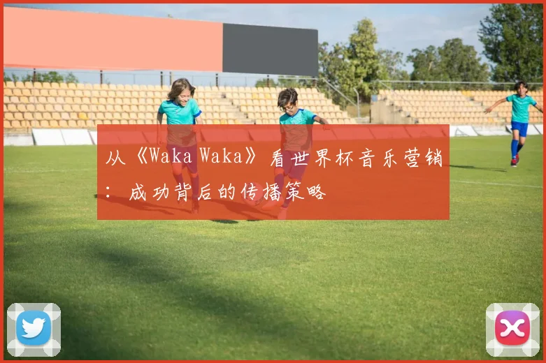 从《Waka Waka》看世界杯音乐营销：成功背后的传播策略