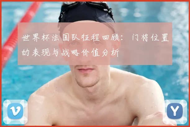 世界杯法国队征程回顾：门将位置的表现与战略价值分析