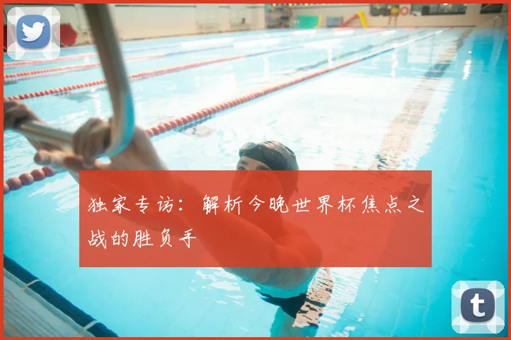 独家专访:解析今晚世界杯焦点之战的胜负手