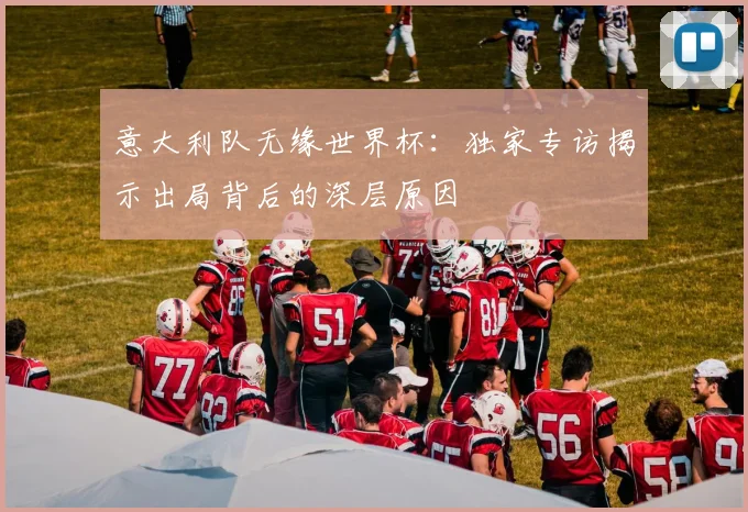 意大利队无缘世界杯：独家专访揭示出局背后的深层原因