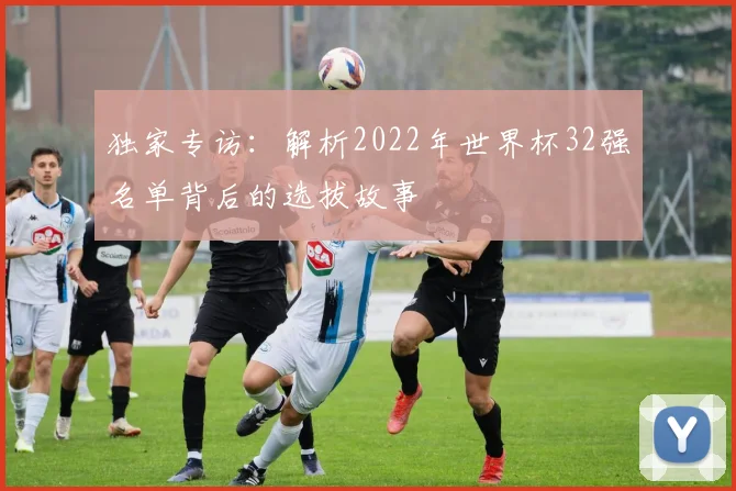 独家专访:解析2022年世界杯32强名单背后的选拔故事