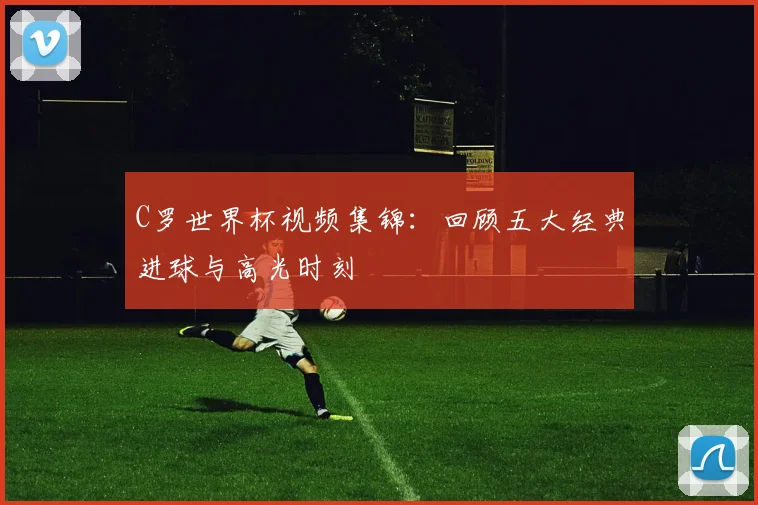 C罗世界杯视频集锦：回顾五大经典进球与高光时刻