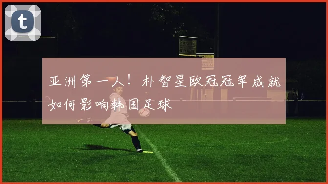 亚洲第一人！朴智星欧冠冠军成就如何影响韩国足球