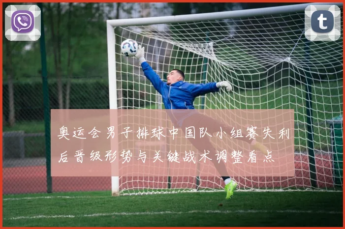 奥运会男子排球中国队小组赛失利后晋级形势与关键战术调整看点