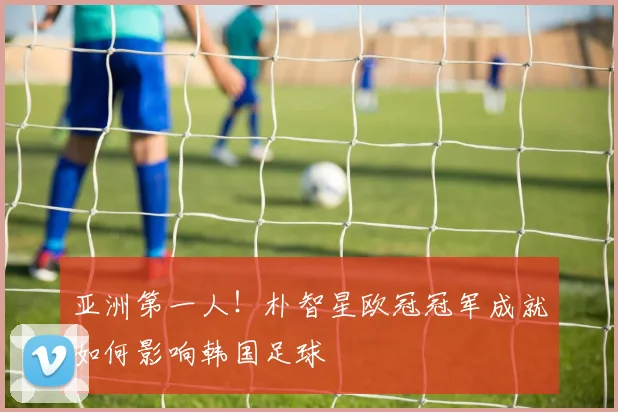 亚洲第一人！朴智星欧冠冠军成就如何影响韩国足球