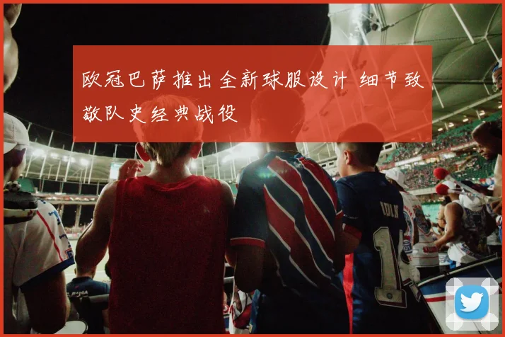 欧冠巴萨推出全新球服设计 细节致敬队史经典战役