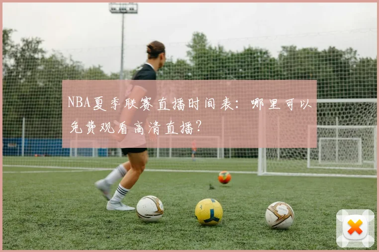 NBA夏季联赛直播时间表：哪里可以免费观看高清直播？