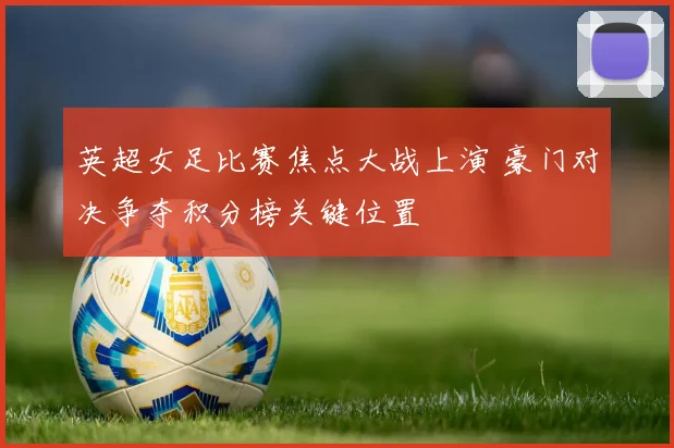 英超女足比赛焦点大战上演 豪门对决争夺积分榜关键位置