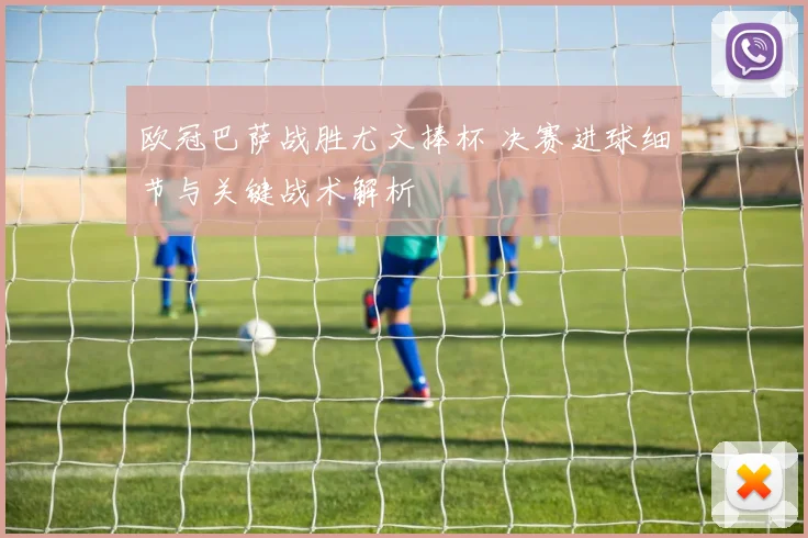 欧冠巴萨战胜尤文捧杯 决赛进球细节与关键战术解析