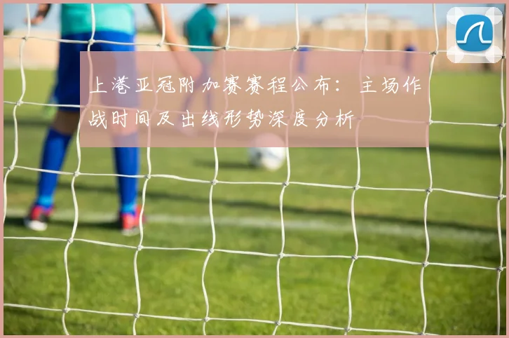 上港亚冠附加赛赛程公布：主场作战时间及出线形势深度分析