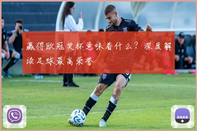 赢得欧冠奖杯意味着什么?深度解读足球最高荣誉