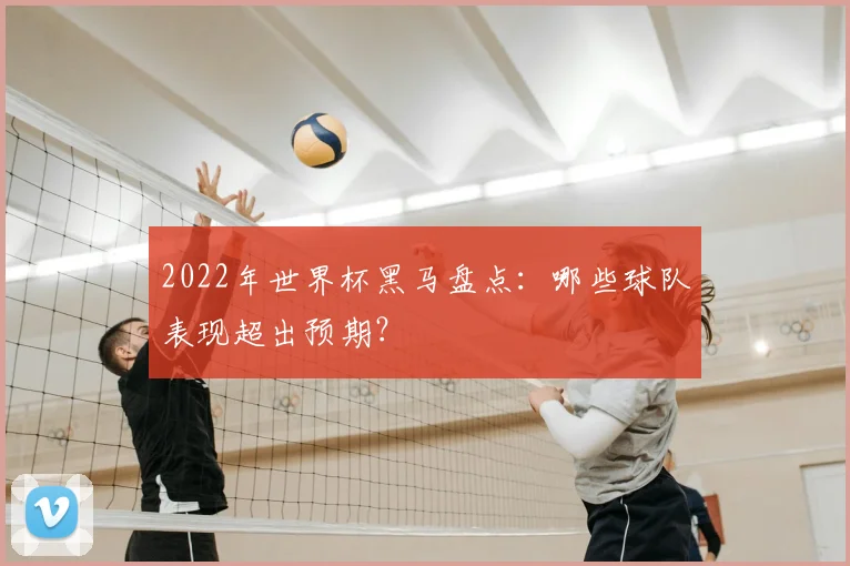 2022年世界杯黑马盘点：哪些球队表现超出预期？