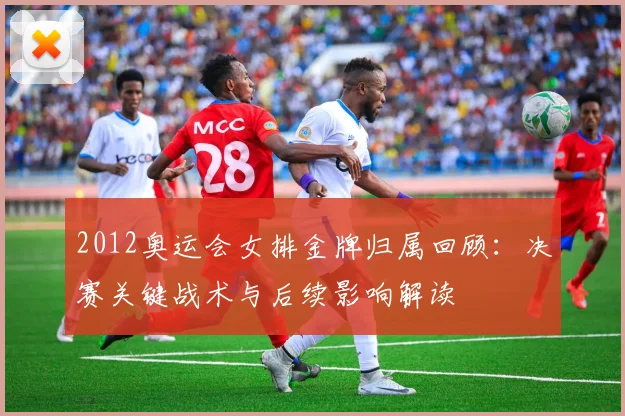 2012奥运会女排金牌归属回顾：决赛关键战术与后续影响解读