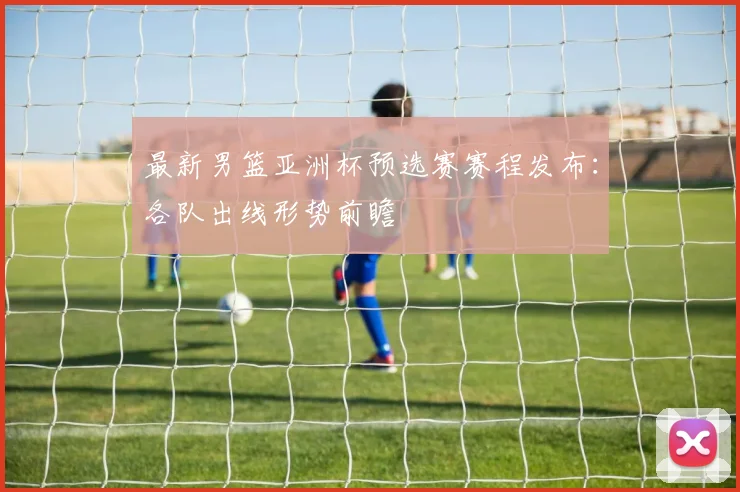 最新男篮亚洲杯预选赛赛程发布:各队出线形势前瞻