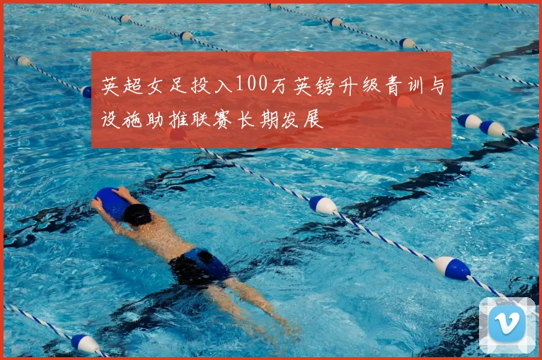 英超女足投入100万英镑升级青训与设施助推联赛长期发展
