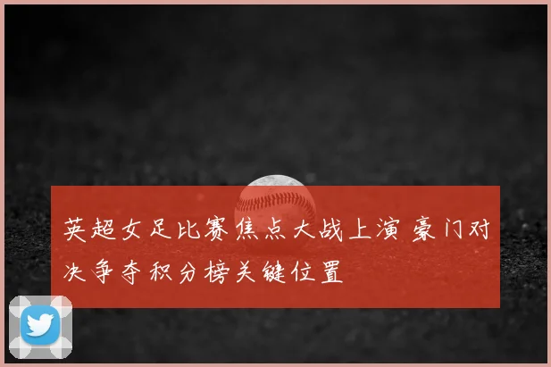 英超女足比赛焦点大战上演 豪门对决争夺积分榜关键位置