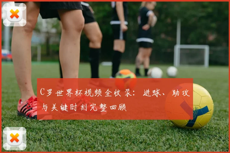 C罗世界杯视频全收录：进球、助攻与关键时刻完整回顾