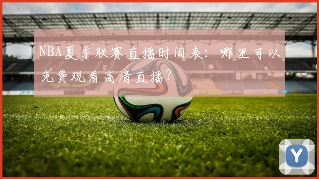 NBA夏季联赛直播时间表：哪里可以免费观看高清直播？