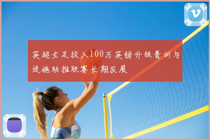 英超女足投入100万英镑升级青训与设施助推联赛长期发展