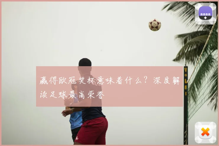 赢得欧冠奖杯意味着什么？深度解读足球最高荣誉
