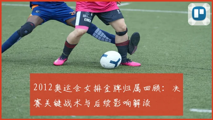 2012奥运会女排金牌归属回顾：决赛关键战术与后续影响解读